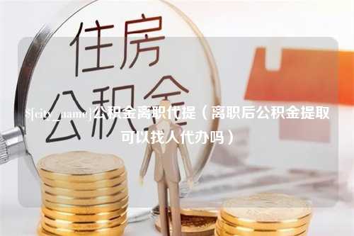 长葛公积金离职代提（离职后公积金提取可以找人代办吗）