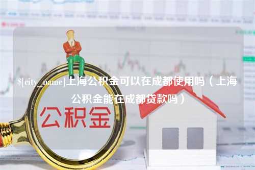 长葛上海公积金可以在成都使用吗（上海公积金能在成都贷款吗）