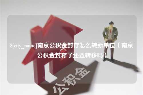 长葛南京公积金封存怎么转新单位（南京公积金封存了还要转移吗）