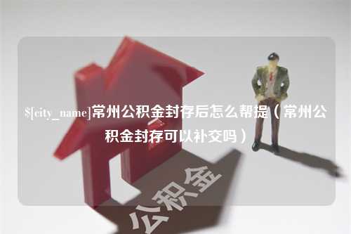 长葛常州公积金封存后怎么帮提（常州公积金封存可以补交吗）